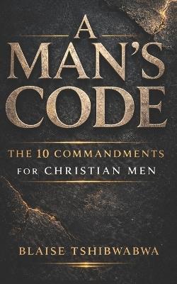 A Man's Code: The 10 Commandments for Christian Men: Biblical Masculinity, Spiritual Leadership, Marriage Strength, and Fatherhood Discipline - Blaise Tshibwabwa - cover