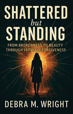 SHATTERED But STANDING FROM BROKENESS TO BEAUTY THROUGH FAITH AND FORGIVENESS - Debra M Wright - cover
