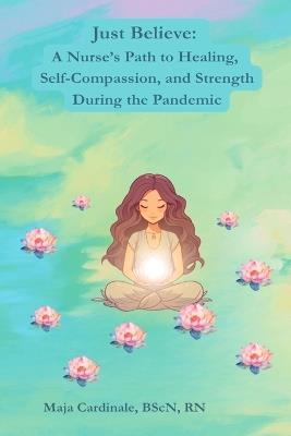 Just Believe: A Nurse's Path to Healing, Self-Compassion, and Strength During the Pandemic - Maja Cardinale - cover