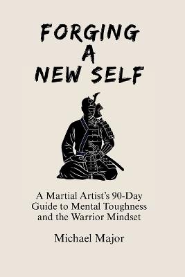 Forging A New Self: A Martial Artist's 90-Day Guide to Mental Toughness and a Warrior's Mindset - Michael Major - cover