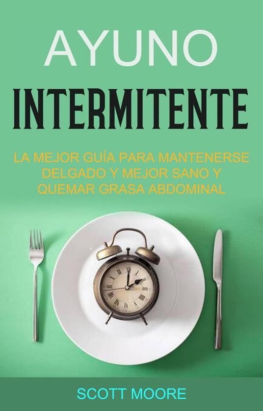Ayuno Intermitente: La Mejor Guía Para Mantenerse Delgado Y Mejor Sano Y Quemar Grasa Abdominal