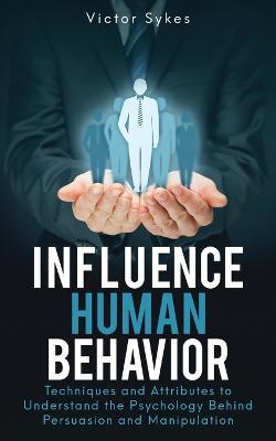 Influence Human Behavior: Techniques and Attributes to Understand the Psychology Behind Persuasion and Manipulation - Victor Sykes - cover