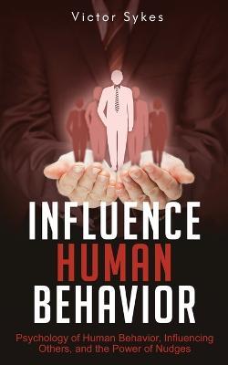 Influence Human Behavior: Psychology of Human Behavior, Influencing Others, and the Power of Nudges - Victor Sykes - cover