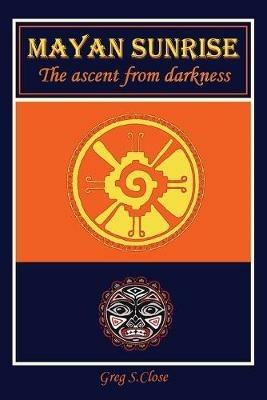 Mayan Sunrise: The Ascent from Darkness - Greg S Close - cover