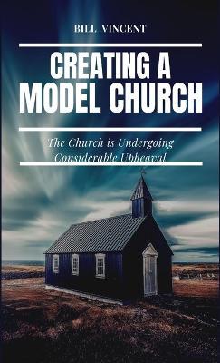 Creating a Model Church: The Church is Undergoing Considerable Upheaval - Bill Vincent - cover
