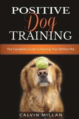 Positive Dog Training: The Complete Guide to Raising Your Perfect Pet: The Complete Guide to Raising Your Perfect Pet - Calvin Milan - cover