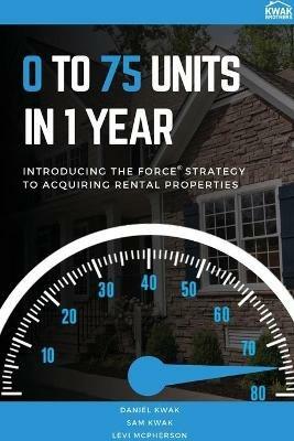 0 To 75 Units In Just 1 Year: Introducing the FORCE Strategy to Acquiring Rental Properties - Daniel Kwak,Sam Kwak,Levi McPherson - cover
