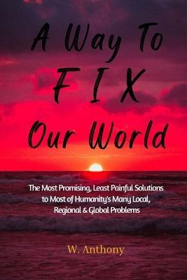 A Way to FIX Our World: The Most Promising, Least Painful Solutions to Most of Humanity's Many Local, Regional & Global Problems - W Anthony - cover