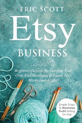 Etsy Business - Beginners Guide To Starting Your Own Etsy Business & Learn Etsy Marketing & SEO: Simple Steps To Maximize Profit Selling On Etsy - Eric Scott - cover