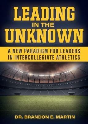 Leading in the Unknown: A New Paradigm for Leaders in Intercollegiate Athletics - Brandon E Martin - cover