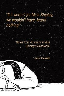 If it weren't for Miss Shipley, we wouldn't have learnt nothing: Notes from 40 years in Miss Shipley's classroom - Janet S Hassell - cover