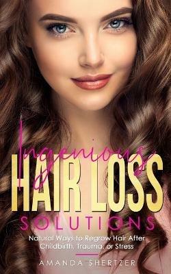 Ingenious Hair Loss Solutions: Natural Ways to Regrow Hair After Childbirth, Trauma, or Stress - Amanda Shertzer - cover
