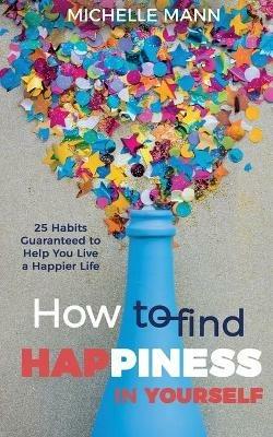 How to Find Happiness In Yourself: 25 Habits Guaranteed to Help You Live a Happier Life - Michelle Mann - cover