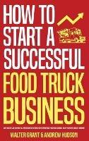 How to Start a Successful Food Truck Business: Quit Your Day Job and Earn Full-time Income on Autopilot With a Profitable Food Truck Business Even if You're an Absolute Beginner - Walter Grant,Andrew Hudson - cover