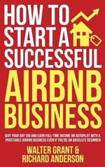How to Start a Successful Airbnb Business: Quit Your Day Job and Earn Full-time Income on Autopilot With a Profitable Airbnb Business Even if You're an Absolute Beginner