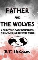 Father and The Wolves: A Guide to Elevate Fatherhood, Fix Families, and Save the World! - B T Higgins - cover