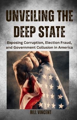 Unveiling the Deep State: Exposing Corruption, Election Fraud, and Government Collusion in America - Bill Vincent - cover