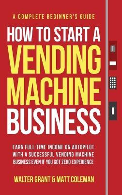 How to Start a Vending Machine Business: Earn Full-Time Income on Autopilot with a Successful Vending Machine Business even if You Got Zero Experience (A Complete Beginner's Guide) - Walter Grant,Matt Coleman - cover