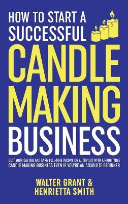 How to Start a Successful Candle-Making Business: Quit Your Day Job and Earn Full-Time Income on Autopilot With a Profitable Candle-Making Business-Even if You Are an Absolute Beginner - Walter Grant,Henrietta Smith - cover