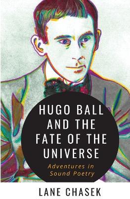 Hugo Ball and the Fate of the Universe: Adventures in Sound Poetry - Lane Chasek - cover