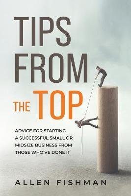 Tips from the Top: Advice for Starting a Successful Small or Midsize Business from Those Who've Done It - Allen E Fishman - cover