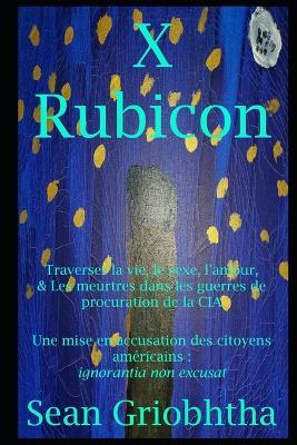 X Rubicon: Traverser la vie, le sexe, l'amour, & Les meurtres dans les guerres de procuration de la CIA: Une mise en accusation des citoyens américains: ignorantia non excusat - Sean Griobhtha - cover