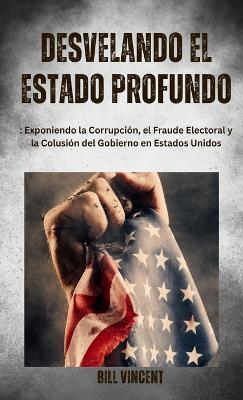 Desvelando el Estado Profundo: Exponiendo la Corrupción, el Fraude Electoral y la Colusión del Gobierno en Estados Unidos - Bill Vincent - cover
