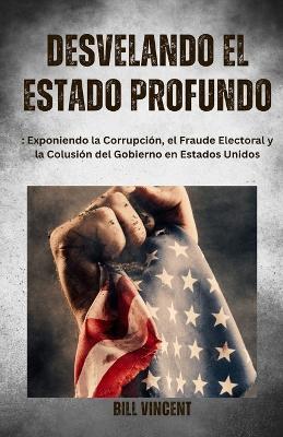 Desvelando el Estado Profundo: Exponiendo la Corrupcion, el Fraude Electoral y la Colusion del Gobierno en Estados Unidos - Bill Vincent - cover
