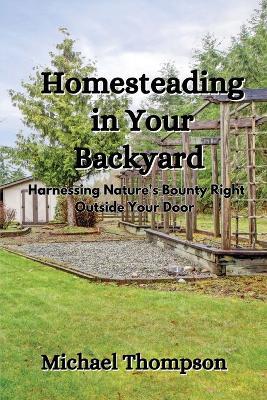 Homesteading in Your Backyard: Harnessing Nature's Bounty Right Outside Your Door - Michael Thompson - cover