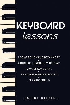 Keyboard Lessons: A Comprehensive Beginner's Guide to Learn How to Play Famous Songs and Enhance Your Keyboard Playing Skills - Jessica Gilbert - cover