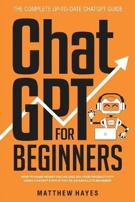ChatGPT for Beginners: How to Make Money Online and 10x Your Productivity Using ChatGPT Even if You're an Absolute Beginner (The Complete Up-to-Date ChatGPT Guide) - Matthew Hayes - cover