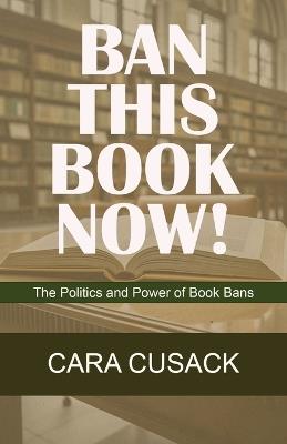 Ban This Book Now!: The Politics and Power of Book Bans - Cara Cusack - cover