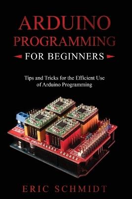 Arduino Programming for Beginners: Tips and Tricks for the Efficient Use of Arduino Programming - Eric Schmidt - cover