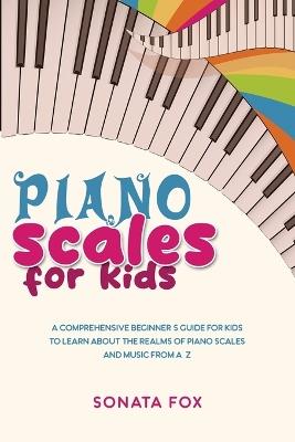 Piano Scales FOR KIDS: A Comprehensive Beginner's Guide for Kids to Learn about the Realms of Piano Scales and Music from A-Z - Sonata Fox - cover