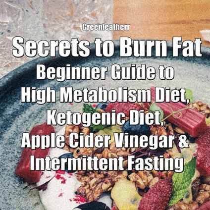Secrets to Burn Fat: Beginner Guide to High Metabolism Diet, Ketogenic Diet, Apple Cider Vinegar & Intermittent Fasting