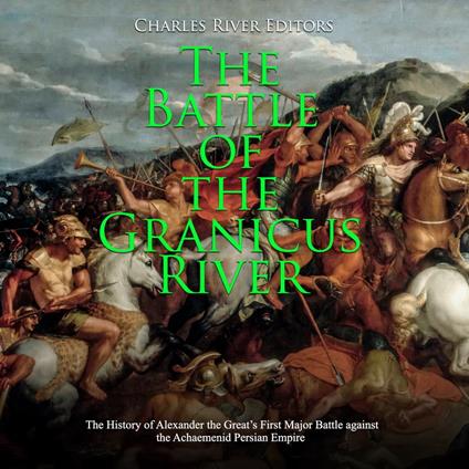 Battle of the Granicus River, The: The History of Alexander the Great’s First Major Battle against the Achaemenid Persian Empire