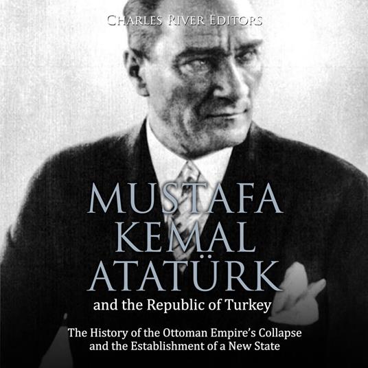 Mustafa Kemal Atatürk and the Republic of Turkey: The History of the Ottoman Empire’s Collapse and the Establishment of a New State