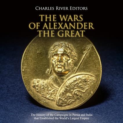 Wars of Alexander the Great, The: The History of the Campaigns in Persia and India that Established the World’s Largest Empire
