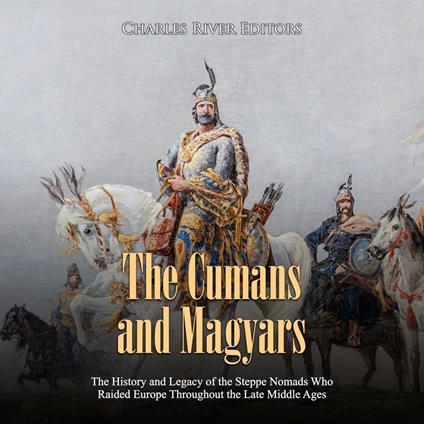 Cumans and Magyars, The: The History and Legacy of the Steppe Nomads Who Raided Europe Throughout the Late Middle Ages