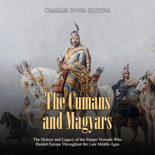 Cumans and Magyars, The: The History and Legacy of the Steppe Nomads Who Raided Europe Throughout the Late Middle Ages