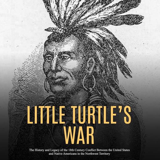 Little Turtle’s War: The History and Legacy of the 18th Century Conflict Between the United States and Native Americans in the Northwest Territory