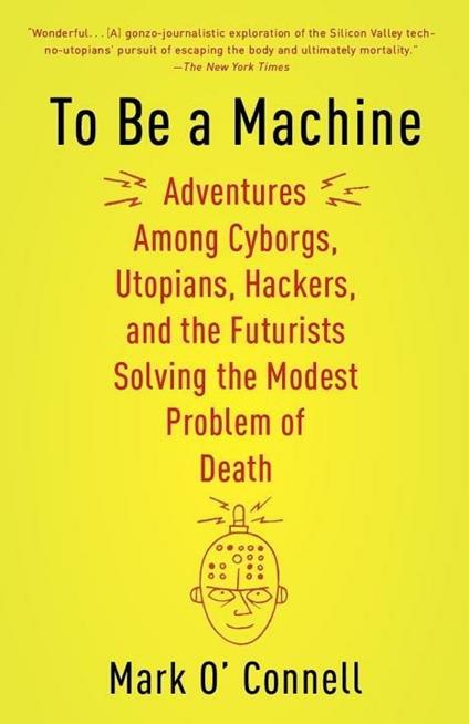 To Be a Machine: Adventures Among Cyborgs, Utopians, Hackers, and the Futurists Solving the Modest Problem of Death - Mark O'Connell - cover