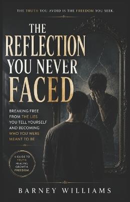 The Reflection You Never Faced: Breaking Free from the Lies You Tell Yourself and Becoming Who You Were Meant to Be - Barney William - cover