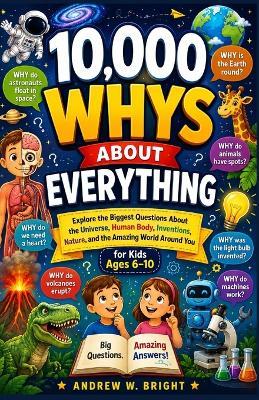 10,000 Whys About Everything for Kids Ages 6-10: Explore the Biggest Questions About the Universe, Human Body, Inventions, Nature, and the Amazing World Around You - Andrew W Bright - cover