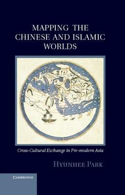 Mapping the Chinese and Islamic Worlds: Cross-Cultural Exchange in Pre-Modern Asia - Hyunhee Park - cover