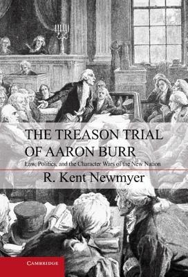 The Treason Trial of Aaron Burr: Law, Politics, and the Character Wars of the New Nation - R. Kent Newmyer - cover
