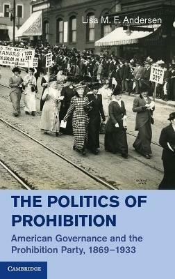 The Politics of Prohibition: American Governance and the Prohibition Party, 1869–1933 - Lisa M. F. Andersen - cover