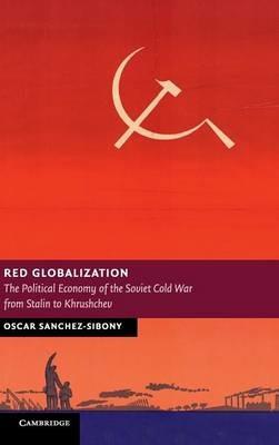Red Globalization: The Political Economy of the Soviet Cold War from Stalin to Khrushchev - Oscar Sanchez-Sibony - cover