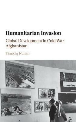 Humanitarian Invasion: Global Development in Cold War Afghanistan - Timothy Nunan - cover