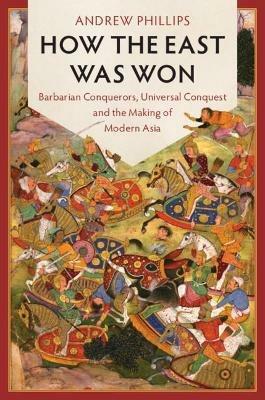 How the East Was Won: Barbarian Conquerors, Universal Conquest and the Making of Modern Asia - Andrew Phillips - cover